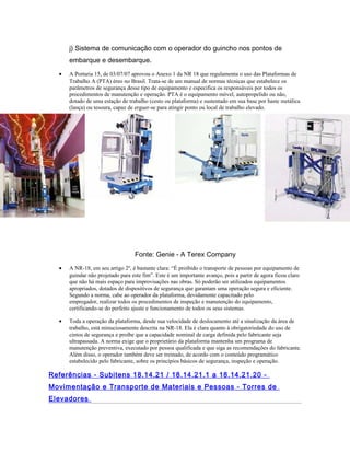 j) Sistema de comunicação com o operador do guincho nos pontos de
embarque e desembarque.
• A Portaria 15, de 03/07/07 aprovou o Anexo 1 da NR 18 que regulamenta o uso das Plataformas de
Trabalho A (PTA) éreo no Brasil. Trata-se de um manual de normas técnicas que estabelece os
parâmetros de segurança desse tipo de equipamento e especifica os responsáveis por todos os
procedimentos de manutenção e operação. PTA é o equipamento móvel, autopropelido ou não,
dotado de uma estação de trabalho (cesto ou plataforma) e sustentado em sua base por haste metálica
(lança) ou tesoura, capaz de erguer-se para atingir ponto ou local de trabalho elevado.
Fonte: Genie - A Terex Company
• A NR-18, em seu artigo 2º, é bastante clara: “É proibido o transporte de pessoas por equipamento de
guindar não projetado para este fim”. Este é um importante avanço, pois a partir de agora ficou claro
que não há mais espaço para improvisações nas obras. Só poderão ser utilizados equipamentos
apropriados, dotados de dispositivos de segurança que garantam uma operação segura e eficiente.
Segundo a norma, cabe ao operador da plataforma, devidamente capacitado pelo
empregador, realizar todos os procedimentos de inspeção e manutenção do equipamento,
certificando-se do perfeito ajuste e funcionamento de todos os seus sistemas.
• Toda a operação da plataforma, desde sua velocidade de deslocamento até a sinalização da área de
trabalho, está minuciosamente descrita na NR-18. Ela é clara quanto à obrigatoriedade do uso de
cintos de segurança e proíbe que a capacidade nominal de carga definida pelo fabricante seja
ultrapassada. A norma exige que o proprietário da plataforma mantenha um programa de
manutenção preventiva, executado por pessoa qualificada e que siga as recomendações do fabricante.
Além disso, o operador também deve ser treinado, de acordo com o conteúdo programático
estabelecido pelo fabricante, sobre os princípios básicos de segurança, inspeção e operação.
Referências - Subitens 18.14.21 / 18.14.21.1 a 18.14.21.20 -
Movimentação e Transporte de Materiais e Pessoas - Torres de
Elevadores
 