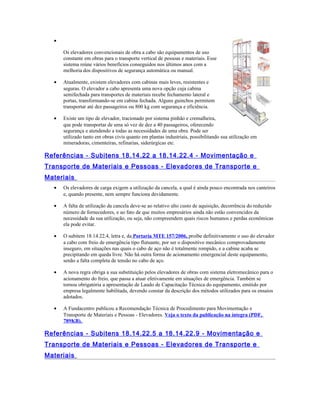 •
Os elevadores convencionais de obra a cabo são equipamentos de uso
constante em obras para o transporte vertical de pessoas e materiais. Esse
sistema reúne vários benefícios conseguidos nos últimos anos com a
melhoria dos dispositivos de segurança automática ou manual.
• Atualmente, existem elevadores com cabinas mais leves, resistentes e
seguras. O elevador a cabo apresenta uma nova opção cuja cabina
semifechada para transportes de materiais recebe fechamento lateral e
portas, transformando-se em cabina fechada. Alguns guinchos permitem
transportar até dez passageiros ou 800 kg com segurança e eficiência.
• Existe um tipo de elevador, tracionado por sistema pinhão e cremalheira,
que pode transportar de uma só vez de dez a 40 passageiros, oferecendo
segurança e atendendo a todas as necessidades de uma obra. Pode ser
utilizado tanto em obras civis quanto em plantas industriais, possibilitando sua utilização em
mineradoras, cimenteiras, refinarias, siderúrgicas etc.
Referências - Subitens 18.14.22 a 18.14.22.4 - Movimentação e
Transporte de Materiais e Pessoas - Elevadores de Transporte e
Materiais
• Os elevadores de carga exigem a utilização da cancela, a qual é ainda pouco encontrada nos canteiros
e, quando presente, nem sempre funciona devidamente.
• A falta de utilização da cancela deve-se ao relativo alto custo de aquisição, decorrência do reduzido
número de fornecedores, e ao fato de que muitos empresários ainda não estão convencidos da
necessidade da sua utilização, ou seja, não compreendem quais riscos humanos e perdas econômicas
ela pode evitar.
• O subitem 18.14.22.4, letra e, da Portaria MTE 157/2006, proíbe definitivamente o uso do elevador
a cabo com freio de emergência tipo flutuante, por ser o dispositivo mecânico comprovadamente
inseguro, em situações nas quais o cabo de aço não é totalmente rompido, e a cabine acaba se
precipitando em queda livre. Não há outra forma de acionamento emergencial deste equipamento,
senão a falta completa de tensão no cabo de aço.
• A nova regra obriga a sua substituição pelos elevadores de obras com sistema eletromecânico para o
acionamento do freio, que passa a atuar efetivamente em situações de emergência. Também se
tornou obrigatória a apresentação de Laudo de Capacitação Técnica do equipamento, emitido por
empresa legalmente habilitada, devendo constar da descrição dos métodos utilizados para os ensaios
adotados.
• A Fundacentro publicou a Recomendação Técnica de Procedimento para Movimentação e
Transporte de Materiais e Pessoas - Elevadores. Veja o texto da publicação na íntegra (PDF,
789KB).
Referências - Subitens 18.14.22.5 a 18.14.22.9 - Movimentação e
Transporte de Materiais e Pessoas - Elevadores de Transporte e
Materiais
 