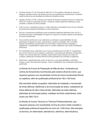 • Conforme Portaria 157, de 10 de abril de 2006 (Art 3º), fica proibida a utilização de sistema de
frenagem automática do tipo viga flutuante que tem como parâmetro de sensoriamento e comando a
tensão do cabo de aço de sustentação da cabina dos elevadores de obra.
• Segundo a Portaria 157/06, a eficiência dos sistemas de frenagem automática deverá ser comprovada
através de "Laudo de Capacitação Técnica", emitido por empresa legalmente habilitada, do qual
constarão os métodos de ensaios adotados.
• Cada vez mais, o entendimento técnico e o legal explicitam a necessidade de usar serviços realizados
por profissionais legalmente habilitados em cursos específicos.
• Para que os profissionais qualificados sejam considerados legalmente habilitados (item 10.8.2), é
necessário preencher as formalidades de registro nos respectivos conselhos regionais de fiscalização
do exercício profissional.
• Estes conselhos profissionais é que estabelecem as atribuições e responsabilidades de cada
qualificação em função dos cursos, cargas horárias e matérias ministradas. São os conselhos
regionais que habilitam os profissionais com nível médio e superior (técnicos tecnólogos e
engenheiros). A regularidade do registro junto ao conselho competente é que resulta na habilitação
profissional.
• Por similaridade técnica, poderíamos usar o mesmo entendimento da nova NR 10. A qualificação
deve ocorrer através de cursos regulares, reconhecidos e autorizados pelo Ministério da Educação e
Cultura, com currículo aprovado e mediante comprovação de aproveitamento em exames de
avaliação, estabelecida no Sistema Oficial de Ensino (portadores de certificados ou diplomas).
• Desta forma, a qualificação pode ocorrer em três níveis, com responsabilidades e atribuições
distintas a serem observadas pelas empresas. Todos os trabalhadores são considerados profissionais
qualificados:
a) Através de Cursos de Preparação de Mão-de-obra, ministrados por
centros de treinamentos reconhecidos pelo sistema oficial de ensino, que
requerem pessoas com escolaridade mínima de ensino fundamental (formal
ou supletiva), além de qualificação profissional de 100 a 150 horas.
São exemplos destas ocupações: eletricistas de instalação e manutenção
de linhas elétricas, telefônicas e de comunicação de dados, instaladores de
linhas elétricas de alta e baixa tensão, eletricistas de redes elétricas,
eletricistas de iluminação pública, instalador de linhas subterrâneas, entre
outras (ver CBO 7321).
b) Através de Cursos Técnicos ou Técnicos Profissionalizantes, que
requerem pessoas com escolaridade mínima de ensino médio completo e
qualificação profissional específica em torno de 1.200 horas. São exemplos
os técnicos, em eletricidade, eletrotécnica, eletrônica, eletromecânica,
 