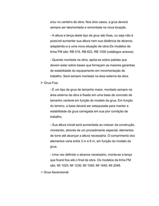 e/ou no canteiro de obra. Nos dois casos, a grua deverá
sempre ser desmontada e remontada na nova locação.
- A altura e lança deste tipo de grua são fixas, ou seja não é
possível aumentar sua altura nem sua distância de alcance,
adaptando-a a uma nova situação de obra.Os modelos da
linha FM são: RB 516, RB 822, RB 1030 (catálogos anexos).
- Quando montada na obra, apóia-se sobre patolas que
devem estar sobre bases que forneçam as maiores garantias
de estabilidade do equipamento em movimentação de
trabalho. Será sempre montada na área externa da obra.
> Grua Fixa
- É um tipo de grua de tamanho maior, montado sempre na
área externa da obra e fixado em uma base de concreto de
tamanho variável em função do modelo da grua. Em função
do terreno, a base deverá ser estaqueada para manter a
estabilidade da grua carregada em sua pior condição de
trabalho.
- Sua altura inicial será aumentada ao crescer da construção,
montando, através de um procedimento especial, elementos
de torre até alcançar a altura necessária. O comprimento dos
elementos varia entre 3 m e 6 m, em função do modelo da
grua.
- Uma vez definido o alcance necessário, monta-se a lança
que ficará fixa até o final da obra. Os modelos da linha FM
são: MI 1025; MI 1230; MI 1040; MI 1640; MI 2048.
> Grua Ascensional
 
