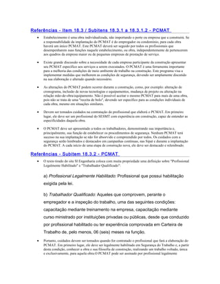Referências - Item 18.3 / Subitens 18.3.1 a 18.3.1.2 - PCMAT
• Estabelecimento é uma obra individualizada, não importando o porte ou empresa que a construirá. Se
a responsabilidade da implantação do PCMAT é do empregador ou condomínio, para cada obra
haverá um único PCMAT. Este PCMAT deverá ser seguido por todos os profissionais que
desempenharem suas funções naquele estabelecimento, ou obra, independentemente de pertencerem
aos quadros da empresa maior ou de pequenas empresas de prestação de serviço.
• Existe grande discussão sobre a necessidade de cada empresa participante da construção apresentar
seu PCMAT específico aos serviços a serem executados. O PCMAT é uma ferramenta importante
para a melhoria das condições de meio ambiente de trabalho na construção. Este programa visa a
implementar medidas que melhorem as condições de segurança, devendo ser amplamente discutido
na sua elaboração e alterado quando necessário.
• As alterações do PCMAT podem ocorrer durante a construção, como, por exemplo: alteração de
cronograma, inclusão de novas tecnologias e equipamentos, mudança de projeto ou alteração na
relação mão-de-obra/equipamento. Não é possível aceitar o mesmo PCMAT para mais de uma obra,
pois não se trata de uma "receita de bolo", devendo ser específico para as condições individuais de
cada obra, mesmo em situações similares.
• Devem ser tomados cuidados na contratação do profissional que elaborá o PCMAT. Em primeiro
lugar, ele deve ser um profissional do SESMT com experiência em construção, capaz de entender as
especificidades daquela obra.
• O PCMAT deve ser apresentado a todos os trabalhadores, demonstrando sua importância e,
principalmente, sua função de estabelecer os procedimentos de segurança. Nenhum PCMAT terá
sucesso na sua implantação se não for absorvido e compreendido por todos. Os cuidados com a
segurança serão lembrados e destacados em campanhas contínuas, nas Sipat e durante a implantação
do PCMAT. A cada início de uma etapa de construção nova, ele deve ser destacado e relembrado.
Referências - Subitem 18.3.2 - PCMAT
• O texto tirado do site Sl Engenharia coloca com muita propriedade uma definição sobre "Profissional
Legalmente Habilitado" e "Trabalhador Qualificado":
a) Profissional Legalmente Habilitado: Profissional que possui habilitação
exigida pela lei.
b) Trabalhador Qualificado: Aqueles que comprovem, perante o
empregador e a inspeção do trabalho, uma das seguintes condições:
capacitação mediante treinamento na empresa, capacitação mediante
curso ministrado por instituições privadas ou públicas, desde que conduzido
por profissional habilitado ou ter experiência comprovada em Carteira de
Trabalho de, pelo menos, 06 (seis) meses na função.
• Portanto, cuidados devem ser tomados quando for contratado o profissional que fará a elaboração do
PCMAT. Em primeiro lugar, ele deve ser legalmente habilitado em Segurança do Trabalho e, a partir
desta condição, conhecer a obra e sua filosofia de construção, realizando um trabalho voltado, única
e exclusivamente, para aquela obra.O PCMAT pode ser assinado por profissional legalmente
 