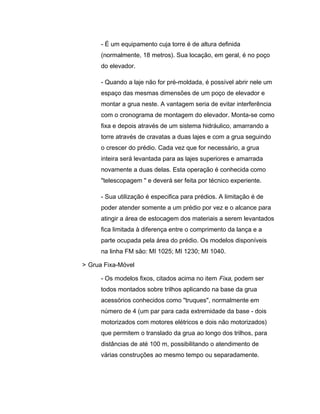 - É um equipamento cuja torre é de altura definida
(normalmente, 18 metros). Sua locação, em geral, é no poço
do elevador.
- Quando a laje não for pré-moldada, é possível abrir nele um
espaço das mesmas dimensões de um poço de elevador e
montar a grua neste. A vantagem seria de evitar interferência
com o cronograma de montagem do elevador. Monta-se como
fixa e depois através de um sistema hidráulico, amarrando a
torre através de cravatas a duas lajes e com a grua seguindo
o crescer do prédio. Cada vez que for necessário, a grua
inteira será levantada para as lajes superiores e amarrada
novamente a duas delas. Esta operação é conhecida como
"telescopagem " e deverá ser feita por técnico experiente.
- Sua utilização é especifica para prédios. A limitação é de
poder atender somente a um prédio por vez e o alcance para
atingir a área de estocagem dos materiais a serem levantados
fica limitada à diferença entre o comprimento da lança e a
parte ocupada pela área do prédio. Os modelos disponíveis
na linha FM são: MI 1025; MI 1230; MI 1040.
> Grua Fixa-Móvel
- Os modelos fixos, citados acima no item Fixa, podem ser
todos montados sobre trilhos aplicando na base da grua
acessórios conhecidos como "truques", normalmente em
número de 4 (um par para cada extremidade da base - dois
motorizados com motores elétricos e dois não motorizados)
que permitem o translado da grua ao longo dos trilhos, para
distâncias de até 100 m, possibilitando o atendimento de
várias construções ao mesmo tempo ou separadamente.
 