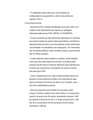 - A mobilidade sobre trilhos tem uma limitação de
configuração do equipamento: a altura não poderá ser
superior a 30 m.
> Grua Automontante
- Na linha da FM, é melhor identificada como AM 1230. É um
modelo muito interessante que agrupa as vantagens
oferecidas pelas gruas FIXA, MÓVEL e FIXA/MÓVEL.
- A torre composta por dois elementos telescópicos é montada
em chassis dotado de quatro rodas pneumáticas, permitindo o
reboque dentro da obra e nas vias públicas (existe claramente
uma limitação na velocidade a ser alcançada ). Por intermédio
dos comandos elétricos, após montada a lança, a grua levanta
até 18 metros de altura.
- A base dela tem quatro patolas e, portanto, pode trabalhar
como grua fixa sobre bases de concreto. Sua altura pode
alcançar até 80 metros montando elemento após elemento de
6 metros de comprimento, procedendo da mesma maneira
que para grua FIXA.
- Como o equipamento fixo, este modelo também deverá ser
alocado na área externa do prédio e ser amarrado às lajes
após os primeiros 30 metros de altura com "cravatas", para
dar toda a estabilidade possível.
- Ela vem preparada para receber em sua base quatro
truques. Portanto, poderá correr sobre trilhos. O comprimento
máximo da lança é de 35 metros, levantando na ponta 1.000
kg. Quando a lança for de 30 m, a carga aumenta para 1.200
Kg. Já o comprimento mínimo da lança é de 20 metros,
levantando 1.900 kg.
 