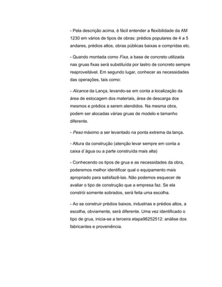 - Pela descrição acima, é fácil entender a flexibilidade da AM
1230 em vários de tipos de obras: prédios populares de 4 a 5
andares, prédios altos, obras públicas baixas e compridas etc.
- Quando montada como Fixa, a base de concreto utilizada
nas gruas fixas será substituída por lastro de concreto sempre
reaproveitável. Em segundo lugar, conhecer as necessidades
das operações, tais como:
- Alcance da Lança, levando-se em conta a localização da
área de estocagem dos materiais, área de descarga dos
mesmos e prédios a serem atendidos. Na mesma obra,
podem ser alocadas várias gruas de modelo e tamanho
diferente.
- Peso máximo a ser levantado na ponta extrema da lança.
- Altura da construção (atenção levar sempre em conta a
caixa d´água ou a parte construída mais alta)
- Conhecendo os tipos de grua e as necessidades da obra,
poderemos melhor identificar qual o equipamento mais
apropriado para satisfazê-las. Não podemos esquecer de
avaliar o tipo de construção que a empresa faz. Se ela
constrói somente sobrados, será feita uma escolha.
- Ao se construir prédios baixos, industrias e prédios altos, a
escolha, obviamente, será diferente. Uma vez identificado o
tipo de grua, inicia-se a terceira etapa96252512: análise dos
fabricantes e proveniência.
 