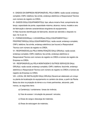 II - DADOS DA EMPRESA RESPONSÁVEL PELA OBRA: razão social; endereço
completo; CNPJ; telefone; fac-símile, endereço eletrônico e Responsável Técnico
com número do registro no CREA.
III - DADOS DO(s) EQUIPAMENTO(s): tipo; altura inicial e final; comprimento da
lança; capacidade de ponta; capacidade máxima; alcance; marca; modelo e ano
de fabricação e demais características singulares do equipamento.
IV Não havendo identificação de fabricante, deverá ser atendido o disposto no
item 18.14.24.15.
V - FORNECEDOR(es) / LOCADOR(es) DO(s) EQUIPAMENTO(s) /
PROPRIETÁRIO(s) DO(s) EQUIPAMENTO(s): razão social; endereço completo;
CNPJ; telefone; fac-símile, endereço eletrônico (se houver) e Responsável
Técnico com número do registro no CREA.
VI - RESPONSÁVEL(is) PELA MANUTENÇÃO DA(s) GRUA(s): razão social;
endereço completo; CNPJ; telefone; fac-símile, endereço eletrônico e
Responsável Técnico com número do registro no CREA e número de registro da
Empresa no CREA.
VII - RESPONSÁVEL(is) PELA MONTAGEM E OUTROS SERVIÇOS DA(s)
GRUA(s): razão social; endereço completo; CNPJ; telefone; facsímile, endereço
eletrônico e Responsável Técnico com número do registro no CREA e número de
registro da Empresa no CREA.
VIII - LOCAL DE INSTALAÇÃO DA(s) GRUA(s) Deverá ser elaborado um croqui
ou planta de localização do equipamento no canteiro de obras, a partir da Planta
Baixa da obra na projeção do térreo e ou níveis pertinentes, alocando, pelo
menos, os seguintes itens:
a) Canteiro(s) / containeres / áreas de vivência;
b) Vias de acesso / circulação de pessoal / veículos;
c) Áreas de carga e descarga de materiais;
d) Áreas de estocagem de materiais;
 