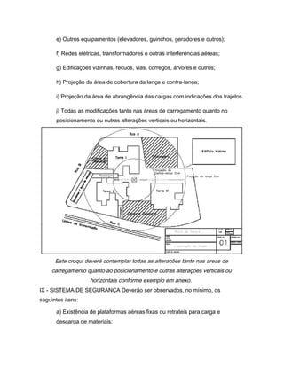 e) Outros equipamentos (elevadores, guinchos, geradores e outros);
f) Redes elétricas, transformadores e outras interferências aéreas;
g) Edificações vizinhas, recuos, vias, córregos, árvores e outros;
h) Projeção da área de cobertura da lança e contra-lança;
i) Projeção da área de abrangência das cargas com indicações dos trajetos.
j) Todas as modificações tanto nas áreas de carregamento quanto no
posicionamento ou outras alterações verticais ou horizontais.
Este croqui deverá contemplar todas as alterações tanto nas áreas de
carregamento quanto ao posicionamento e outras alterações verticais ou
horizontais conforme exemplo em anexo.
IX - SISTEMA DE SEGURANÇA Deverão ser observados, no mínimo, os
seguintes itens:
a) Existência de plataformas aéreas fixas ou retráteis para carga e
descarga de materiais;
 