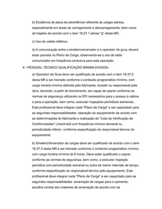 b) Existência de placa de advertência referente às cargas aéreas,
especialmente em áreas de carregamento e descarregamento, bem como
de trajetos de acordo com o item 18.27.1 alínea "g" desta NR;
c) Uso de colete refletivo;
d) A comunicação entre o sinaleiro/amarrador e o operador de grua, deverá
estar prevista no Plano de Carga, observando-se o uso de rádio
comunicador em freqüência exclusiva para esta operação.
X - PESSOAL TÉCNICO QUALIFICAÇÃO MÍNIMA EXIGIDA:
a) Operador da Grua deve ser qualificado de acordo com o item 18.37.5
desta NR e ser treinado conforme o conteúdo programático mínimo, com
carga horária mínima definida pelo fabricante, locador ou responsável pela
obra, devendo, a partir do treinamento, ser capaz de operar conforme as
normas de segurança utilizando os EPI necessários para o acesso à cabine
e para a operação, bem como, executar inspeções periódicas semanais.
Este profissional deve integrar cada "Plano de Carga" e ser capacitado para
as seguintes responsabilidades: operação do equipamento de acordo com
as determinações do fabricante e realização de "Lista de Verificação de
Conformidades" (check-list) com freqüência mínima semanal ou
periodicidade inferior, conforme especificação do responsável técnico do
equipamento.
b) Sinaleiro/Amarrador de cargas deve ser qualificado de acordo com o item
18.37.5 desta NR e ser treinado conforme o conteúdo programático mínimo,
com carga horária mínima de 8 horas. Deve estar qualificado a operar
conforme as normas de segurança, bem como, a executar inspeção
periódica com periodicidade semanal ou outra de menor intervalo de tempo,
conforme especificação do responsável técnico pelo equipamento. Este
profissional deve integrar cada "Plano de Carga" e ser capacitado para as
seguintes responsabilidades: amarração de cargas para o içamento;
escolha correta dos materiais de amarração de acordo com as
 