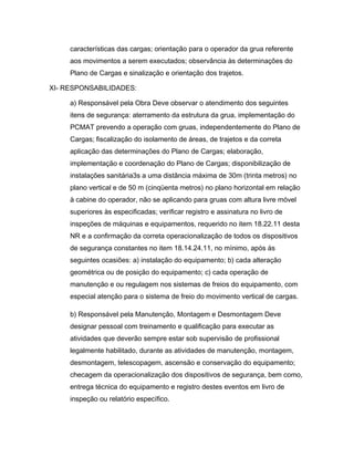características das cargas; orientação para o operador da grua referente
aos movimentos a serem executados; observância às determinações do
Plano de Cargas e sinalização e orientação dos trajetos.
XI- RESPONSABILIDADES:
a) Responsável pela Obra Deve observar o atendimento dos seguintes
itens de segurança: aterramento da estrutura da grua, implementação do
PCMAT prevendo a operação com gruas, independentemente do Plano de
Cargas; fiscalização do isolamento de áreas, de trajetos e da correta
aplicação das determinações do Plano de Cargas; elaboração,
implementação e coordenação do Plano de Cargas; disponibilização de
instalações sanitária3s a uma distância máxima de 30m (trinta metros) no
plano vertical e de 50 m (cinqüenta metros) no plano horizontal em relação
à cabine do operador, não se aplicando para gruas com altura livre móvel
superiores às especificadas; verificar registro e assinatura no livro de
inspeções de máquinas e equipamentos, requerido no item 18.22.11 desta
NR e a confirmação da correta operacionalização de todos os dispositivos
de segurança constantes no item 18.14.24.11, no mínimo, após às
seguintes ocasiões: a) instalação do equipamento; b) cada alteração
geométrica ou de posição do equipamento; c) cada operação de
manutenção e ou regulagem nos sistemas de freios do equipamento, com
especial atenção para o sistema de freio do movimento vertical de cargas.
b) Responsável pela Manutenção, Montagem e Desmontagem Deve
designar pessoal com treinamento e qualificação para executar as
atividades que deverão sempre estar sob supervisão de profissional
legalmente habilitado, durante as atividades de manutenção, montagem,
desmontagem, telescopagem, ascensão e conservação do equipamento;
checagem da operacionalização dos dispositivos de segurança, bem como,
entrega técnica do equipamento e registro destes eventos em livro de
inspeção ou relatório específico.
 