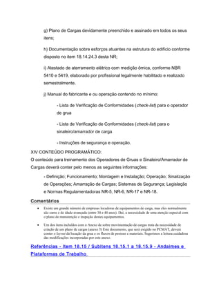 g) Plano de Cargas devidamente preenchido e assinado em todos os seus
itens;
h) Documentação sobre esforços atuantes na estrutura do edifício conforme
disposto no item 18.14.24.3 desta NR;
i) Atestado de aterramento elétrico com medição ômica, conforme NBR
5410 e 5419, elaborado por profissional legalmente habilitado e realizado
semestralmente.
j) Manual do fabricante e ou operação contendo no mínimo:
- Lista de Verificação de Conformidades (check-list) para o operador
de grua
- Lista de Verificação de Conformidades (check-list) para o
sinaleiro/amarrador de carga
- Instruções de segurança e operação.
XIV CONTEÚDO PROGRAMÁTICO:
O conteúdo para treinamento dos Operadores de Gruas e Sinaleiro/Amarrador de
Cargas deverá conter pelo menos as seguintes informações:
- Definição; Funcionamento; Montagem e Instalação; Operação; Sinalização
de Operações; Amarração de Cargas; Sistemas de Segurança; Legislação
e Normas Regulamentadoras NR-5, NR-6, NR-17 e NR-18.
Comentários
• Existe um grande número de empresas locadoras de equipamentos de carga, mas eles normalmente
são caros e de idade avançada (entre 30 e 40 anos). Daí, a necessidade de uma atenção especial com
o plano de manutenção e inspeção destes equipamentos.
• Um dos itens incluídos com o Anexo de sobre movimentação de cargas trata da necessidade de
criação de um plano de cargas (anexo 3) Este documento, que será exigido no PCMAT, deverá
conter o layout da locação da grua e os fluxos de pessoas e materiais. Sugerimos a leitura cuidadosa
das modificações incorporadas por este anexo.
Referências - Item 18.15 / Subitens 18.15.1 a 18.15.9 - Andaimes e
Plataformas de Trabalho
 