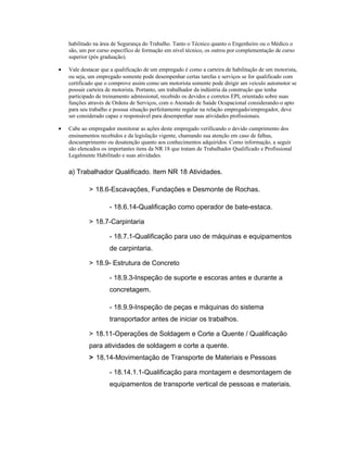 habilitado na área de Segurança do Trabalho. Tanto o Técnico quanto o Engenheiro ou o Médico o
são, um por curso específico de formação em nível técnico, os outros por complementação de curso
superior (pós graduação).
• Vale destacar que a qualificação de um empregado é como a carteira de habilitação de um motorista,
ou seja, um empregado somente pode desempenhar certas tarefas e serviços se for qualificado com
certificado que o comprove assim como um motorista somente pode dirigir um veículo automotor se
possuir carteira de motorista. Portanto, um trabalhador da indústria da construção que tenha
participado de treinamento admissional, recebido os devidos e corretos EPI, orientado sobre suas
funções através de Ordens de Serviços, com o Atestado de Saúde Ocupacional considerando-o apto
para seu trabalho e possua situação perfeitamente regular na relação empregado/empregador, deve
ser considerado capaz e responsável para desempenhar suas atividades profissionais.
• Cabe ao empregador monitorar as ações deste empregado verificando o devido cumprimento dos
ensinamentos recebidos e da legislação vigente, chamando sua atenção em caso de falhas,
descumprimento ou desatenção quanto aos conhecimentos adquiridos. Como informação, a seguir
são elencados os importantes itens da NR 18 que tratam de Trabalhador Qualificado e Profissional
Legalmente Habilitado e suas atividades.
a) Trabalhador Qualificado. Item NR 18 Atividades.
> 18.6-Escavações, Fundações e Desmonte de Rochas.
- 18.6.14-Qualificação como operador de bate-estaca.
> 18.7-Carpintaria
- 18.7.1-Qualificação para uso de máquinas e equipamentos
de carpintaria.
> 18.9- Estrutura de Concreto
- 18.9.3-Inspeção de suporte e escoras antes e durante a
concretagem.
- 18.9.9-Inspeção de peças e máquinas do sistema
transportador antes de iniciar os trabalhos.
> 18.11-Operações de Soldagem e Corte a Quente / Qualificação
para atividades de soldagem e corte a quente.
> 18.14-Movimentação de Transporte de Materiais e Pessoas
- 18.14.1.1-Qualificação para montagem e desmontagem de
equipamentos de transporte vertical de pessoas e materiais.
 