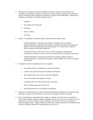 • Plataformas necessárias à execução de trabalhos em lugares elevados, onde não possam ser
executados em condições de segurança a partir do piso. São utilizados em serviços de construção,
reforma, demolição, pintura, limpeza e manutençao. Segundo a Norma NBR 6604 - Segurança em
Andaimes, eles podem ser divididos da seguinte forma:
o Suspensos;
o Tipo cadeira de contramestre;
o Inclinados;
o Ssobre cavaletes;
o Travessão.
• Quanto a sua utilização os andaimes pode ser classificados da seguinte forma:
o Andaimes Suspensos: Utilizados para reformas em fachadas, pintura, limpeza,
impermeabilizações e instalações de tubulações. Trabalham sem obstruir a passagem dos
pedestres e são uma opção segura para estas operações. Ex: balancim leve, balancim
elétrico e balancim individual (cadeirinha).
o Andaimes de Encaixe: Ideal para serviços em áreas com grandes interferências
(escoramentos, passarelas, outros) ou em áreas de difícil acesso aos andaimes tradicionais.
o Andaimes Modulados: Utilizados para reformas em fachadas, pinturas, limpezas,
impermeabilizações e instalações de tubulações. Podem trabalhar sem obstruir a passagem
dos pedestres
• O seguintes requisitos de segurança devem ser seguidos:
o Os andaimes devem ser montados por mais de uma pessoa;
o Andaimes não devem conter peças de fabricantes diferentes;
o Deve suportar duas vezes o peso ao qual será submetido;
o Deve ser montado sobre superfície nivelada;
o A superfície deve ser sólida para não ceder com o peso;
o Deve ser inspecionado antes e após o uso;
o Peças danificadas devem ser reparadas ou destruídas.
• Neste item, é determinado que se tenha um profissional legalmente habilitado, sem especificar qual
habilitação específica, para dimensionar a estrutura de sustentação e fixação do andaime.
• Deve ser garantido aos empregados acesso seguro aos andaimes. Os meios de acesso podem ser
escadas fixas, portáteis, rampas ou degraus. Qualquer que seja o meio de acesso o usuário deve estar
seguro de que os mesmos estejam em boas condições e não ofereçam riscos a sua segurança. O
sistema de guarda-corpo e rodapé estende-se às cabeceiras e a todo o perímetro, com exceção do lado
da face de trabalho, obedecendo às especificações do item 18.13.5:
 