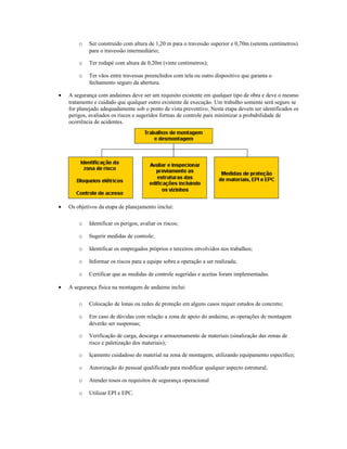 o Ser construído com altura de 1,20 m para o travessão superior e 0,70m (setenta centímetros)
para o travessão intermediário;
o Ter rodapé com altura de 0,20m (vinte centímetros);
o Ter vãos entre travessas preenchidos com tela ou outro dispositivo que garanta o
fechamento seguro da abertura.
• A segurança com andaimes deve ser um requisito existente em qualquer tipo de obra e deve o mesmo
tratamento e cuidado que qualquer outro existente de execução. Um trabalho somente será seguro se
for planejado adequadamente sob o ponto de vista preventivo. Nesta etapa devem ser identificados os
perigos, avaliados os riscos e sugeridos formas de controle para minimizar a probabilidade de
ocorrência de acidentes.
• Os objetivos da etapa de planejamento iinclui:
o Identificar os perigos, avaliar os riscos;
o Sugerir medidas de controle;
o Identificar os empregados próprios e terceiros envolvidos nos trabalhos;
o Informar os riscos para a equipe sobre a operação a ser realizada;
o Certificar que as medidas de controle sugeridas e aceitas foram implementadas.
• A segurança física na montagem de andaime inclui:
o Colocação de lonas ou redes de proteção em alguns casos requer estudos de concreto;
o Em caso de dúvidas com relação a zona de apoio do andaime, as operações de montagem
deverão ser suspensas;
o Verificação de carga, descarga e armazenamento de materiais (sinalização das zonas de
risco e paletização dos materiais);
o Içamento cuidadoso do material na zona de montagem, utilizando equipamento específico;
o Autorização do pessoal qualificado para modificar qualquer aspecto estrutural;
o Atender tosos os requisitos de segurança operacional
o Utilizar EPI e EPC.
 