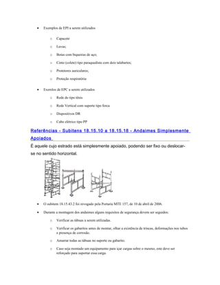 • Exemplos de EPI a serem utilizados
o Capacete
o Luvas;
o Botas com biqueiras de aço;
o Cinto (colete) tipo paraquedista com dois talabartes;
o Protetores auriculares;
o Proteção respiratória
• Exemlos de EPC a serem utilizados
o Rede do tipo tênis
o Rede Vertical com suporte tipo forca
o Dispositivos DR
o Cabo elétrico tipo PP
Referências - Subitens 18.15.10 a 18.15.18 - Andaimes Simplesmente
Apoiados
É aquele cujo estrado está simplesmente apoiado, podendo ser fixo ou deslocar-
se no sentido horizontal.
• O subitem 18.15.43.2 foi revogado pela Portaria MTE 157, de 10 de abril de 2006.
• Durante a montagem dos andaimes alguns requisitos de segurança devem ser seguidos:
o Verificar as tábuas a serem utilizadas.
o Verificar os gabaritos antes de montar, olhar a existência de trincas, deformações nos tubos
e presença de corrosão.
o Amarrar todas as tábuas no suporte ou gabarito.
o Caso seja montado um equipamento para içar cargas sobre o mesmo, este deve ser
reforçado para suportar essa carga.
 