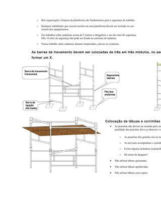 o Boa organização e limpeza da plataforma são fundamentais para a segurança do trabalho.
o Qualquer trabalhador que execute tarefas em uma plataforma deverá ser treinado no uso
correto dos equipamentos.
o Em trabalhos sobre andaimes acima de 2 metros é obrigatório o uso do cinto de segurança.
Obs. O cinto de segurança não pode ser fixado na estrutura do andaime.
o Nunca trabalhe sobre andaimes durante tempestades, chuvas ou ventanias.
As barras de travamento devem ser colocadas de três em três módulos, no sen
formar um X.
Colocação de tábuas e corrimões
• As pranchas não devem ser testadas pelo usu
qualidade das pranchas deve-se observar o s
o As pranchas têm grandes nós na ma
o As nervuras acompanham o sentido
o Existe alguma rachadura na pranch
o Há sinais de desgaste?
• Não utilizar tábuas queimadas.
• Não utilizar tábuas apodrecidas.
• Não utilizar tábuas com cupins.
 