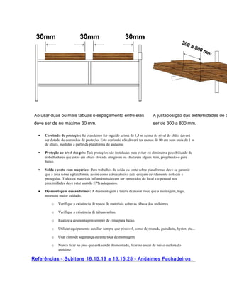 Ao usar duas ou mais tábuas o espaçamento entre elas
deve ser de no máximo 30 mm.
A justaposição das extremidades de d
ser de 300 a 800 mm.
• Corrimão de proteção: Se o andaime for erguido acima de 1,5 m acima do nível do chão, deverá
ser dotado de corrimãos de proteção. Este corrimão não deverá ter menos de 90 cm nem mais de 1 m
de altura, medidos a partir da plataforma do andaime.
• Proteção ao nível dos pés: Tais proteções são instaladas para evitar ou diminuir a possibilidade de
trabalhadores que estão em altura elevada atingirem ou chutarem algum ítem, projetando-o para
baixo.
• Solda e corte com maçarico: Para trabalhos de solda ou corte sobre plataformas deve-se garantir
que a área sobre a plataforma, assim como a área abaixo dela estejam devidamente isoladas e
protegidas. Todos os materiais inflamáveis devem ser removidos do local e o pessoal nas
proximidades deve estar usando EPIs adequados.
• Desmontagem dos andaimes: A desmontagem é tarefa de maior risco que a montagem, logo,
necessita maior cuidado.
o Verifique a existência de restos de materiais sobre as tábuas dos andaimes.
o Verifique a existência de tábuas soltas.
o Realize a desmontagem sempre de cima para baixo.
o Utilizar equipamento auxiliar sempre que possível, como skymunck, guindaste, hyster, etc...
o Usar cinto de segurança durante toda desmontagem.
o Nunca ficar no piso que está sendo desmontado, ficar no andar de baixo ou fora do
andaime.
Referências - Subitens 18.15.19 a 18.15.25 - Andaimes Fachadeiros
 