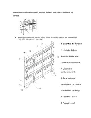 Andaime metálico simplesmente apoiado, fixado à estrutura na extensão da
fachada.
• As instruções de montagem indicadas a seguir seguem os princípios definidos pela Norma Européia
UNE 76502:1990 (CEN-HD 1000:1988).
Elementos do Sistema
1-Nivelador de base
2-Inicializadorde base
3-Elemento de andaime
4-Diagonal de
contraventamento
5-Barra horizontal
6-Plataforma de trabalho
7-Plataforma de serviço
8-Escada de acesso
9-Rodapé frontal
 