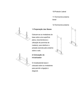 10-Protector Lateral
11-Terminal de andaime
lareal
12-Terminal de andaime
1-Preparação das Bases
Colocam-se os niveladores de
base sobre uma superfície
plana, (recomenda-se a
utilização de pranchas de
madeira), para distribuir a
pressão exercida pelo andaime
sobre o solo.
2-Colocação do
inicializador
O inicializadorde base é
colocado sobre os niveladores
para permitir a ligação à
diagonal.
 