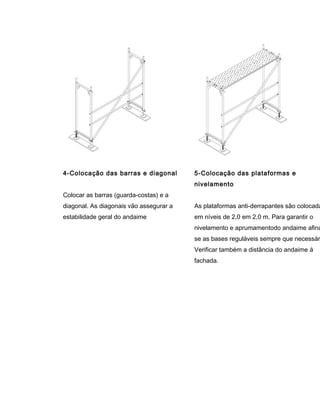 4-Colocação das barras e diagonal
Colocar as barras (guarda-costas) e a
diagonal. As diagonais vão assegurar a
estabilidade geral do andaime
5-Colocação das plataformas e
nivelamento
As plataformas anti-derrapantes são colocada
em níveis de 2,0 em 2,0 m. Para garantir o
nivelamento e aprumamentodo andaime afina
se as bases reguláveis sempre que necessár
Verificar também a distância do andaime á
fachada.
 