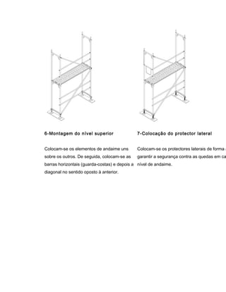 6-Montagem do nível superior
Colocam-se os elementos de andaime uns
sobre os outros. De seguida, colocam-se as
barras horizontais (guarda-costas) e depois a
diagonal no sentido oposto à anterior.
7-Colocação do protector lateral
Colocam-se os protectores laterais de forma a
garantir a segurança contra as quedas em ca
nível de andaime.
 
