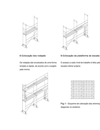 8-Colocação dos rodapés
Os rodapés são encaixados de uma forma
simples e rápida, de acordo com o exigido
pela norma.
9-Colocação da plataforma de escada
O acesso a cada nível de trabalho é feito pela
escada interior própria.
Fig.1 - Esquema de colocação das amarraçõ
diagonais no andaime.
 