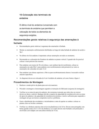 10-Colocação dos terminais de
andaime
O último nível do andaime é encerrado com
os terminais de andaime que permitem a
colocação de todos os elementos de
segurança exigidos.
Recomendações gerais relativas à segurança das amarrações à
fachada:
• Recomendações gerais relativas à segurança das amarrações à fachada.
• Montar as amarrações uniformemente distribuídas ao longo de todaa fachada de andaime de acordo a
fig.1.
• No último nível do andaime é importante colocar amarrações em todos os montantes.
• Recomenda-se a colocação dos fixadores de andaime no prumo vertical .E quando não for possível
colocar o mais próximo dos mesmos.
• Para andaime com menos de 30 m de altura, e sem nenhum tipo de recobrimeto, colocar as
amarrações em cada 20m² e para andaime com recobrimentoem rede permeável ao vento as
amarrações são colocadas em cada 12 m².
• Para andaime com alturas superiores a 30m ou para recobrimentosmais densos é necessário realizar
cálculos específicos.
• As diagonais devem ser colocadas de 4 em 4 módulos de andaime, tal como ilustra a figura 1.
Procedimentos de Montagem
1. Realizar o estudo prévio da planta para envio de materiais;
2. Proceder à montagem e desmontagem segundo as instruções do fabricante (esquema de montagem);
3. Verificar se as zonas de apoio do andaime, são resistentes à pressão que sobre elas vai exercer:
devem ser duros e estáveis. Qualquer dúvida a respeito da capacidade de resistência do solo ou zonas
de apoio do andaime e da capacidade de resistência da estrutura, é motivo suficiente para suspender a
montagem até que um técnico competente resolva o problema;
4. Fazer a distribuição dos niveladores e inicializadores e antes de apertar as cunhas e colocar os
prumos, deve-se nivelar a estrutura;
5. Verificar se a distância máxima entre níveis de plataformas é de 2,0 m. Devem estar protegidos com
barras guarda-costas a 0,5 e 1,0 m de distância, se os topos devem estar fechados com protecções e
envolvidos com rodapés com uma altura mínima de 15 cm;
 