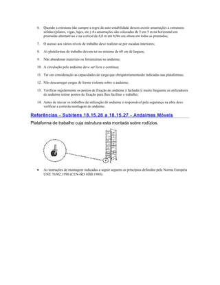 6. Quando a estrutura não cumpre a regra da auto-estabilidade devem existir amarrações a estruturas
sólidas (pilares, vigas, lajes, etc.) As amarrações são colocadas de 5 em 5 m na horizontal em
prumadas alternativas e na vertical de 6,0 m em 6,0m em altura em todas as prumadas;
7. O acesso aos vários níveis de trabalho deve realizar-se por escadas interiores;
8. As plataformas de trabalho devem ter no mínimo de 60 cm de largura;
9. Não abandonar materiais ou ferramentas no andaime;
10. A circulação pelo andaime deve ser livre e contínua;
11. Ter em consideração as capacidades de carga que obrigatoriamentesão indicadas nas plataformas;
12. Não descarregar cargas de forma violenta sobre o andaime;
13. Verificar regularmente os pontos de fixação do andaime à fachada (é muito frequente os utilizadores
do andaime retirar pontos de fixação para lhes facilitar o trabalho;
14. Antes de iniciar os trabalhos de utilização do andaime o responsável pela segurança na obra deve
verificar a correcta montagem do andaime.
Referências - Subitens 18.15.26 a 18.15.27 - Andaimes Móveis
Plataforma de trabalho cuja estrutura esta montada sobre rodízios.
• As instruções de montagem indicadas a seguir seguem os princípios definidos pela Norma Européia
UNE 76502:1990 (CEN-HD 1000:1988).
 