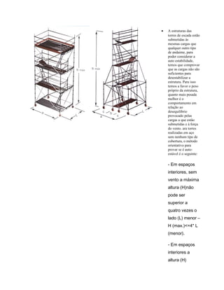• A estruturas das
torres de escada estão
submetidas ás
mesmas cargas que
qualquer outro tipo
de andaime, para
poder considerar a
auto estabilidade,
temos que comprovar
que as cargas não são
suficientes para
desestabilizar a
estrutura. Para isso
temos a favor o peso
próprio da estrutura,
quanto mais pesada
melhor é o
comportamento em
relação ao
desequilíbrio
provocado pelas
cargas a que estão
submetidas e à força
do vento. ara torres
realizadas em aço
sem nenhum tipo de
cobertura, o método
orientativo para
provar se é auto-
estável é o seguinte:
- Em espaços
interiores, sem
vento a máxima
altura (H)não
pode ser
superior a
quatro vezes o
lado (L) menor –
H (max.)<=4* L
(menor).
- Em espaços
interiores a
altura (H)
 