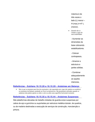 máxima é de
três vezes o
lado (L) menor –
H (max.)<=4* L
(menor).
• Quando não se
cumpre a regra da
auto-estabilidade:
- Aumentar as
dimensões da
base colocando
estabilizadores.
- Colocar
contrapesos.
- Amarrar a
estrutura a
partes sólidas.
- Combinar
adequadamente
as opções
interiores.
Referências - Subitens 18.15.28 a 18.15.29 - Andaimes em Balanço
• São os que se projetam para fora da construção e são suportados por vigas (de madeira ou metálica)
ou estruturas em balanço, podendo ser fixos ou deslocáveis. São geralmente utilizados quando os
andaimes não podem apoiar-se sobre o solo ou sobre uma superfície horizontal resistente.
Referências - Subitens 18.15.30 a 18.15.44 - Andaimes Suspensos
São plataformas elevadas de trabalho dotadas de guarda-corpo suspensas por
cabos de aço e guinchos ou suportadas por estrutura metálica tubular, de quadros,
ou de madeira destinadas a execução de serviços de construção, manutenção e
pintura.
 