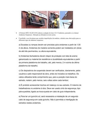 • A Portaria MTE 30 (20/12/01) alterou a redação do item 18.15 Andaimes, passando a se chamar
Andaimes Suspensos. Alteração já efetuada no texto acima.
• É proibido o uso de pintura que encubra imperfeições da madeira, valendo estas obervações para os
diferentes tipos de andaimes suspensos:
a) Escadas ou rampas devem ser previstas para andaimes a partir de 1,50
m de altura. Andaimes de madeira somente podem ser instalados em obras
de até três pavimentos, ou altura equivalente.
b) Andaimes fachadeiros devem dispor de proteção com tela de arame
galvanizado ou material de resistência e durabilidade equivalentes a partir
da primeira plataforma de trabalho, até, pelo menos, 2 m acima da última
plataforma de trabalho.
c) Os dispositivos de suspensão devem ser verificados, diariamente, pelos
usuários e pelo responsável da obra, antes de iniciados os trabalhos. Os
cabos utilizados terão comprimento que, para a posição mais baixa do
estrado, restem, pelo menos, seis voltas sobre cada tambor;
d) É proibido acrescentar trechos em balanço no seu estrado. O máximo de
trabalhadores no andaime é dois. Deve ser usado cinto de segurança, tipo
pára-quedista, ligado ao trava-queda em cabo de guia independente.
e) Para ter um guincho só, será necessária a instalação de um segundo
cabo de segurança em cada guincho. Não é permitida a interligação de
estrados nestes andaimes.
 