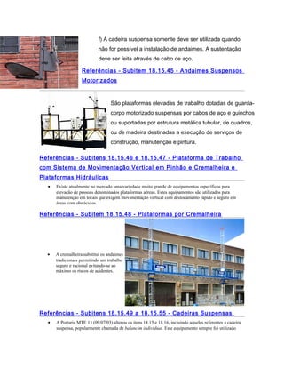f) A cadeira suspensa somente deve ser utilizada quando
não for possível a instalação de andaimes. A sustentação
deve ser feita através de cabo de aço.
Referências - Subitem 18.15.45 - Andaimes Suspensos
Motorizados
São plataformas elevadas de trabalho dotadas de guarda-
corpo motorizado suspensas por cabos de aço e guinchos
ou suportadas por estrutura metálica tubular, de quadros,
ou de madeira destinadas a execução de serviços de
construção, manutenção e pintura.
Referências - Subitens 18.15.46 e 18.15.47 - Plataforma de Trabalho
com Sistema de Movimentação Vertical em Pinhão e Cremalheira e
Plataformas Hidráulicas
• Existe atualmente no mercado uma variedade muito grande de equipamentos específicos para
elevação de pessoas denominados plataformas aéreas. Estes equipamentos são utilizados para
manutenção em locais que exigem movimentação vertical com deslocamento rápido e seguro em
áreas com obstáculos.
Referências - Subitem 18.15.48 - Plataformas por Cremalheira
• A cremalheira substitui os andaimes
tradicionais permitindo um trabalho
seguro e racional evitando-se ao
máximo os riscos de acidentes.
Referências - Subitens 18.15.49 a 18.15.55 - Cadeiras Suspensas
• A Portaria MTE 13 (09/07/03) alterou os itens 18.15 e 18.16, incluindo aqueles referentes à cadeira
suspensa, popularmente chamada de balancim individual. Este equipamento sempre foi utilizado
 