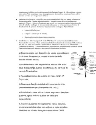 para pequenos trabalhos envolvendo manutenção de fachadas, limpeza de vidros, pinturas externas,
entre outros. Vale ressaltar que o uso deste equipamento deve ser feito somente em locais onde o
andaime suspenso leve não possa ser utilizado.
• Na foto ao lado é possível exemplificar um tipo de balancim individua com assento individual no
formato de conchal. Para uso deste equipamento é obrigatório o uso do trava-quedas e cinto
segurança. Observe o sistema cabo passante que permite movimentações rápidas, independente da
altura de trabalho, em função do não acúmulo de cabo de aço na caixa de comandos. Sistema de
fixação através de ganchos, afastadores, vigas ou sistemas contra-peso. Aplicabilidade:
o Locais de difícil acesso;
o Limpeza e conservação de fachada;
o Manutenções prediais, industriais e residenciais.
• Esta Portaria foi elaborada a partir da ata da XXIV Reunião Ordinária do Comitê Permanente
Nacional sobre Condições e Meio Ambiente de Trabalho na Indústria da Construção CPN, realizada
nos dias 23 e 24/04/2002, criando e modificando os itens de 18.15.49 a 18.15.55, introduzindo a
CADEIRA SUSPENSA. O não atendimento aos requisitos deste item implica em infração de grau 4.
Os seguintes aspectos de segurança devem ser obrigatoriamente atendidos:
a) Sistema dotado com dispositivo de subida e descida com
dupla trava de segurança, quando a sustentação for
através de cabo de aço;
b) Sistema dotado com dispositivo de descida com dupla
trava de segurança, quando a sustentação for por meio de
cabo de fibra sintética;
c) Requisitos mínimos de conforto previstos na NR 17
Ergonomia;
d) Sistema de fixação do trabalhador por meio de cinto.
(devendo este ser tipo pára-quedista 18.15.52);
e) O trabalhador deve utilizar cinto de segurança, tipo pára-
quedista, ligado ao trava-quedas em cabo-guia
independente;
f) A cadeira suspensa deve apresentar na sua estrutura,
em caracteres indeléveis e bem visíveis, a razão social do
fabricante e o número de registro respectivo no CNPJ
 