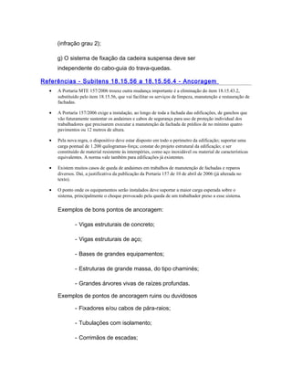 (infração grau 2);
g) O sistema de fixação da cadeira suspensa deve ser
independente do cabo-guia do trava-quedas.
Referências - Subitens 18.15.56 a 18.15.56.4 - Ancoragem
• A Portaria MTE 157/2006 trouxe outra mudança importante é a eliminação do item 18.15.43.2,
substituído pelo item 18.15.56, que vai facilitar os serviços de limpeza, manutenção e restauração de
fachadas.
• A Portaria 157/2006 exige a instalação, ao longo de toda a fachada das edificações, de ganchos que
vão futuramente sustentar os andaimes e cabos de segurança para uso de proteção individual dos
trabalhadores que precisarem executar a manutenção da fachada de prédios de no mínimo quatro
pavimentos ou 12 metros de altura.
• Pela nova regra, o dispositivo deve estar disposto em todo o perímetro da edificação; suportar uma
carga pontual de 1.200 quilogramas-força; constar do projeto estrutural da edificação; e ser
constituído de material resistente às intempéries, como aço inoxidável ou material de características
equivalentes. A norma vale também para edificações já existentes.
• Existem muitos casos de queda de andaimes em trabalhos de manutenção de fachadas e reparos
diversos. Daí, a justificativa da publicação da Portaria 157 de 10 de abril de 2006 (já alterada no
texto).
• O ponto onde os equipamentos serão instalados deve suportar a maior carga esperada sobre o
sistema, principalmente o choque provocado pela queda de um trabalhador preso a esse sistema.
Exemplos de bons pontos de ancoragem:
- Vigas estruturais de concreto;
- Vigas estruturais de aço;
- Bases de grandes equipamentos;
- Estruturas de grande massa, do tipo chaminés;
- Grandes árvores vivas de raízes profundas.
Exemplos de pontos de ancoragem ruins ou duvidosos
- Fixadores e/ou cabos de pára-raios;
- Tubulações com isolamento;
- Corrimãos de escadas;
 