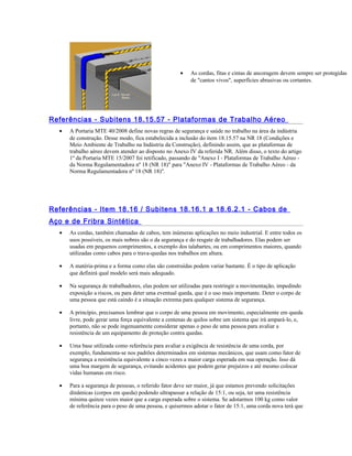 • As cordas, fitas e cintas de ancoragem devem sempre ser protegidas
de "cantos vivos", superfícies abrasivas ou cortantes.
Referências - Subitens 18.15.57 - Plataformas de Trabalho Aéreo
• A Portaria MTE 40/2008 define novas regras de segurança e saúde no trabalho na área da indústria
de construção. Desse modo, fica estabelecida a inclusão do item 18.15.57 na NR 18 (Condições e
Meio Ambiente de Trabalho na Indústria da Construção), definindo assim, que as plataformas de
trabalho aéreo devem atender ao disposto no Anexo IV da referida NR. Além disso, o texto do artigo
1º da Portaria MTE 15/2007 foi retificado, passando de "Anexo I - Plataformas de Trabalho Aéreo -
da Norma Regulamentadora nº 18 (NR 18)" para "Anexo IV - Plataformas de Trabalho Aéreo - da
Norma Regulamentadora nº 18 (NR 18)".
Referências - Item 18.16 / Subitens 18.16.1 a 18.6.2.1 - Cabos de
Aço e de Fribra Sintética
• As cordas, também chamadas de cabos, tem inúmeras aplicações no meio industrial. E entre todos os
usos possíveis, os mais nobres são o da segurança e do resgate de trabalhadores. Elas podem ser
usadas em pequenos comprimentos, a exemplo dos talabartes, ou em comprimentos maiores, quando
utilizadas como cabos para o trava-quedas nos trabalhos em altura.
• A matéria-prima e a forma como elas são construídas podem variar bastante. É o tipo de aplicação
que definirá qual modelo será mais adequado.
• Na segurança de trabalhadores, elas podem ser utilizadas para restringir a movimentação, impedindo
exposição a riscos, ou para deter uma eventual queda, que é o uso mais importante. Deter o corpo de
uma pessoa que está caindo é a situação extrema para qualquer sistema de segurança.
• A princípio, precisamos lembrar que o corpo de uma pessoa em movimento, especialmente em queda
livre, pode gerar uma força equivalente a centenas de quilos sobre um sistema que irá ampará-lo, e,
portanto, não se pode ingenuamente considerar apenas o peso de uma pessoa para avaliar a
resistência de um equipamento de proteção contra quedas.
• Uma base utilizada como referência para avaliar a exigência de resistência de uma corda, por
exemplo, fundamenta-se nos padrões determinados em sistemas mecânicos, que usam como fator de
segurança a resistência equivalente a cinco vezes a maior carga esperada em sua operação. Isso dá
uma boa margem de segurança, evitando acidentes que podem gerar prejuízos e até mesmo colocar
vidas humanas em risco.
• Para a segurança de pessoas, o referido fator deve ser maior, já que estamos prevendo solicitações
dinâmicas (corpos em queda) podendo ultrapassar a relação de 15:1, ou seja, ter uma resistência
mínima quinze vezes maior que a carga esperada sobre o sistema. Se adotarmos 100 kg como valor
de referência para o peso de uma pessoa, e quisermos adotar o fator de 15:1, uma corda nova terá que
 