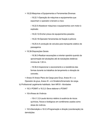 > 18.22-Maquinas e Equipamentos e Ferramentas Diversas
- 18.22.1-Operação de máquinas e equipamentos que
exponham o operador e terceiro a risco
- 18.22.5-Abastecer máquinas e equipamentos com motor à
explosão
- 18.22.12-Encher pneus de equipamentos pesados
- 18.22.18-Operador ferramentas de fixação à pólvora
- 18.25.4-A condução de veículos para transporte coletivo de
passageiros
> 18.36-Disposições Gerais
- 18.36.3-Realizar escavações e orientar operário quando da
aproximação de tubulações até de tubulações distância
mínima de 1,50 m.
- 18.36.4-Inspecionar o escoramento e a resistência das
formas durante os trabalhos de lançamento e vibração de
concreto.
> Anexo III Anexo Plano de Carga para Grua, Anexo III- x -a
Operador de grua, Anexo III - x-b Sinaleiro/Amarrador de carga.
b) Profissional Legalmente habilitado. Item NR18 - Atividades
> 18.3- PCMAT e 18.3.2- Deve elaborar o PCMAT
> 18.4-Áreas de Vivência
- 18.4.1.3.2-Laudo técnico relativo à ausência de riscos
químicos, físicos e biológicos em contêineres usados como
áreas de vivência.
> 18.5-Demolição e 18.5.3-Programação e direção (coordenação) de
demolições
 