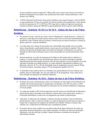 ter uma resistência mínima à ruptura de 1.500 kg. Mas como existem outros fatores envolvidos na
dinâmica da detenção de uma queda e nas características das cordas, internacionalmente o valor
mínimo é de 2.000 kg.
• A NFPA (National Fire Protection Association) estabelece como carga de resgate o valor de 600 lbf
ou aproximadamente 270 kg, que considera dois homens pesados mais equipamentos. Como adotam
um fator de segurança de 15:1, a NFPA de 1983 exige para as cordas de resgate (uso geral) uma
resistência mínima à ruptura de 9.000 lbsf ou aproximadamente 40 kN (a grosso modo 4.000 kg).
Referências - Subitens 18.16.3 a 18.16.5 - Cabos de Aço e de Fribra
Sintética
• No momento em que o cabo de aço esticar e detiver abruptamente a queda da pessoa, o choque irá
todo para o corpo dela provocando traumas internos muito sérios ou até mesmo desmembramentos
de partes do corpo. Portanto, além de resistente a corda tem que ser capaz de amortecer o choque da
queda e preservar o corpo do trabalhador.
• As cordas absorvem o choque de uma queda com a elasticidade, funcionando como um colchão
macio, desacelerando a queda gradativamente, mesmo que em uma fração de segundos. Mas como a
eficiência da absorção de choques pode variar dentro de diferentes circunstâncias, um acessório
chamado de Absorvedor de Energia tornou-se item recomendado nos sistemas de proteção contra
quedas.
• Internacionalmente, as cordas de segurança são divididas em dois grupos básicos: dinâmicas e
estáticas. As cordas dinâmicas são construídas para oferecer uma maior elasticidade, projetadas
especificamente para deter quedas de pessoas. Elas são mais populares na área de esportes, por serem
utilizadas há décadas na escalada esportiva. As cordas dinâmicas, dependendo do diâmetro e do
fabricante, oferecem de 7% a 10% de elasticidade (teste de alongamento com uma carga de 80 kg).
No limite da ruptura, elas podem chegar a 75% de alongamento (padrão N.F.P.A.).
• As chamadas cordas estáticas devem ser chamadas mais apropriadamente de semi-estáticas, pois
também oferecem elasticidade, mas com uma média de 3% de alongamento. Essas cordas são as
mais utilizadas nas aplicações em ambientes industriais.
Referências - Subitens 18.16.6 - Cabos de Aço e de Fribra Sintética
• No Brasil, não existe certificação para cordas. Os Certificados de Aprovação (CA) do Ministério do
Trabalho são emitidos apenas para os equipamentos classificados como EPI. No entanto, o MTE
determina as características de fabricação de cordas para uso nos sistemas de Balancim e Segurança
com trava-quedas.
• As cordas que atendem à NR 18 devem apresentar uma fita interna com identificação do fabricante e
características básicas do produto como diâmetro e matéria prima. Isso permite que o usuário e a
fiscalização identifiquem a corda como um equipamento que atende às especificações.
• Além disso, os fabricantes são obrigados a submeter amostras do produto a testes de laboratório
periodicamente e obter os respectivos laudos. As cordas de fabricação nacional para uso esportivo e
resgate não se enquadram nas exigências do Ministério do Trabalho. Portanto, o usuário conta
somente com o compromisso do fabricante para a qualidade do produto.
• Os usuários devem tomar cuidado com uma prática indevida de alguns fabricantes de cordas que
apresentam laudos de laboratórios como sendo certificados. Os laudos nos oferecem informações
importantes, mas não certificam o produto. Apenas informam os resultados da avaliação de
determinadas amostras.
 