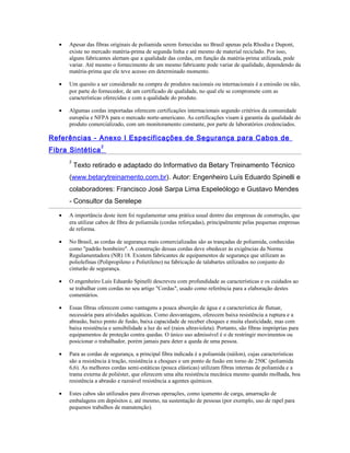 • Apesar das fibras originais de poliamida serem fornecidas no Brasil apenas pela Rhodia e Dupont,
existe no mercado matéria-prima de segunda linha e até mesmo de material reciclado. Por isso,
alguns fabricantes alertam que a qualidade das cordas, em função da matéria-prima utilizada, pode
variar. Até mesmo o fornecimento de um mesmo fabricante pode variar de qualidade, dependendo da
matéria-prima que ele teve acesso em determinado momento.
• Um quesito a ser considerado na compra de produtos nacionais ou internacionais é a emissão ou não,
por parte do fornecedor, de um certificado de qualidade, no qual ele se compromete com as
características oferecidas e com a qualidade do produto.
• Algumas cordas importadas oferecem certificações internacionais segundo critérios da comunidade
européia e NFPA para o mercado norte-americano. As certificações visam à garantia da qualidade do
produto comercializado, com um monitoramento constante, por parte de laboratórios credenciados.
Referências - Anexo I Especificações de Segurança para Cabos de
Fibra Sintética
2
2
Texto retirado e adaptado do Informativo da Betary Treinamento Técnico
(www.betarytreinamento.com.br). Autor: Engenheiro Luís Eduardo Spinelli e
colaboradores: Francisco José Sarpa Lima Espeleólogo e Gustavo Mendes
- Consultor da Serelepe
• A importância deste item foi regulamentar uma prática usual dentro das empresas de construção, que
era utilizar cabos de fibra de poliamida (cordas reforçadas), principalmente pelas pequenas empresas
de reforma.
• No Brasil, as cordas de segurança mais comercializadas são as trançadas de poliamida, conhecidas
como "padrão bombeiro". A construção dessas cordas deve obedecer às exigências da Norma
Regulamentadora (NR) 18. Existem fabricantes de equipamentos de segurança que utilizam as
poliolefinas (Polipropileno e Polietileno) na fabricação de talabartes utilizados no conjunto do
cinturão de segurança.
• O engenheiro Luís Eduardo Spinelli descreveu com profundidade as características e os cuidados ao
se trabalhar com cordas no seu artigo "Cordas", usado como referência para a elaboração destes
comentários.
• Essas fibras oferecem como vantagens a pouca absorção de água e a característica de flutuar,
necessária para atividades aquáticas. Como desvantagens, oferecem baixa resistência a ruptura e a
abrasão, baixo ponto de fusão, baixa capacidade de receber choques e muita elasticidade, mas com
baixa resistência e sensibilidade a luz do sol (raios ultravioleta). Portanto, são fibras impróprias para
equipamentos de proteção contra quedas. O único uso admissível é o de restringir movimentos ou
posicionar o trabalhador, porém jamais para deter a queda de uma pessoa.
• Para as cordas de segurança, a principal fibra indicada é a poliamida (náilon), cujas características
são a resistência à tração, resistência a choques e um ponto de fusão em torno de 250C (poliamida
6,6). As melhores cordas semi-estáticas (pouca elásticas) utilizam fibras internas de poliamida e a
trama externa de poliéster, que oferecem uma alta resistência mecânica mesmo quando molhada, boa
resistência a abrasão e razoável resistência a agentes químicos.
• Estes cabos são utilizados para diversas operações, como içamento de carga, amarração de
embalagens em depósitos e, até mesmo, na sustentação de pessoas (por exemplo, uso de rapel para
pequenos trabalhos de manutenção).
 