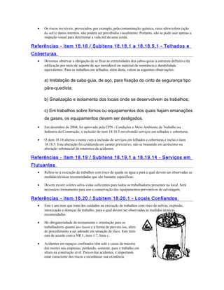 • Os riscos invisíveis, provocados, por exemplo, pela contaminação química, raios ultravioleta (ação
do sol) e danos internos, não podem ser percebidos visualmente. Portanto, não se pode usar apenas a
inspeção visual para determinar a vida útil de uma corda.
Referências - Item 18.18 / Subitens 18.18.1 a 18.18.5.1 - Telhados e
Coberturas
• Devemos observar a obrigação de se fixar as extremidades dos cabos-guias à estrutura definitiva da
edificação por meio de suporte de aço inoxidável ou material de resistência e durabilidade
equivalentes. Para os trabalhos em telhados, além desta, valem as seguintes observações:
a) Instalação de cabo-guia, de aço, para fixação do cinto de segurança tipo
pára-quedista;
b) Sinalização e isolamento dos locais onde se desenvolvem os trabalhos;
c) Em trabalhos sobre fornos ou equipamentos dos quais hajam emanações
de gases, os equipamentos devem ser desligados.
• Em dezembro de 2004, foi aprovado pela CPN - Condições e Meio Ambiente de Trabalho na
Indústria da Construção, a inclusão do item 18.18.5 envolvendo serviços em telhados e coberturas.
• O item 18.18 alterou o nome com a inclusão de serviços em telhados e coberturas e inclui o item
18.18.5. Esta alteração foi conduzida em caráter preventivo, não se baseando em acréscimo ou
alteração substancial da estatística de acidentes.
Referências - Item 18.19 / Subitens 18.19.1 a 18.19.14 - Serviços em
Flutuantes
• Refere-se à execução de trabalhos com risco de queda na água e para a qual devem ser observadas as
medidas técnicas recomendadas que são bastante específicas.
• Devem existir coletes salva-vidas suficientes para todos os trabalhadores presentes no local. Será
necessário treinamento para uso e conservação dos equipamentos preventivos de salvatagem.
Referências - Item 18.20 / Subitem 18.20.1 - Locais Confiandos
• Este é um item que trata dos cuidados na execução de trabalhos com risco de asfixia, explosão,
intoxicação e doenças do trabalho, para a qual devem ser observadas as medidas técnicas
recomendadas.
• Há obrigatoriedade de treinamento e orientação para os
trabalhadores quanto aos riscos e a forma de preveni-los, além
de procedimento a ser adotado em situação de risco. Este item
está de acordo com a NR 1, item 1.7, letra c.
• Acidentes em espaços confinados têm sido a causa da maioria
das mortes nas empresas, perdendo, somente, para o trabalho em
altura na construção civil. Para evitar acidentes, é importante
estar consciente dos riscos e reconhecer sua existência.
 