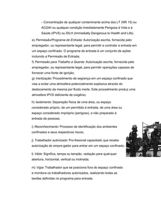 - Concentração de qualquer contaminante acima dos LT (NR 15) ou
ACGIH ou qualquer condição Imediatamente Perigosa à Vida e à
Saúde (IPVS) ou IDLH (Immediatly Dangerous to Health and Life).
e) Permissão/Programa de Entrada: Autorização escrita, fornecida pelo
empregador, ou representante legal, para permitir e controlar a entrada em
um espaço confinado. O programa de entrada é um conjunto de ações
incluindo a Permissão de Entrada;
f) Permissão para Trabalho a Quente: Autorização escrita, fornecida pelo
empregador, ou representante legal, para permitir operações capazes de
fornecer uma fonte de ignição;
g) Inertização: Procedimento de segrança em um espaço confinado que
visa a evitar uma atmosfera potencialmente explosiva através do
deslocamento da mesma por fluido inerte. Este procedimento produz uma
atmosfera IPVS deficiente de oxigênio;
h) Isolamento: Separação física de uma área, ou espaço
considerado próprio, de um permitido à entrada, de uma área ou
espaço considerado impróprio (perigoso), e não preparado à
entrada de pessoas;
i) Reconhecimento: Processo de identificação dos ambientes
confinados e seus respectivos riscos;
j) Trabalhador autorizado: Pro-fissional capacitado que recebe
autorização do empre-gador para entrar em um espaço confinado;
l) Vêdo: Significa, tampa ou tampão, vedação para qual-quer
abertura, horizontal, vertical ou inclinada;
m) Vigia: Trabalhador que se posiciona fora do espaço confinado
e monitora os trabalhadores autorizados, realizando todas as
tarefas definidas no programa para entrada.
 