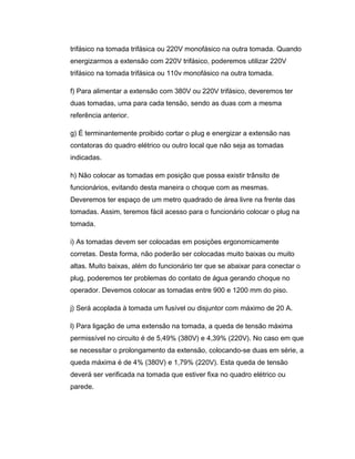 trifásico na tomada trifásica ou 220V monofásico na outra tomada. Quando
energizarmos a extensão com 220V trifásico, poderemos utilizar 220V
trifásico na tomada trifásica ou 110v monofásico na outra tomada.
f) Para alimentar a extensão com 380V ou 220V trifásico, deveremos ter
duas tomadas, uma para cada tensão, sendo as duas com a mesma
referência anterior.
g) É terminantemente proibido cortar o plug e energizar a extensão nas
contatoras do quadro elétrico ou outro local que não seja as tomadas
indicadas.
h) Não colocar as tomadas em posição que possa existir trânsito de
funcionários, evitando desta maneira o choque com as mesmas.
Deveremos ter espaço de um metro quadrado de área livre na frente das
tomadas. Assim, teremos fácil acesso para o funcionário colocar o plug na
tomada.
i) As tomadas devem ser colocadas em posições ergonomicamente
corretas. Desta forma, não poderão ser colocadas muito baixas ou muito
altas. Muito baixas, além do funcionário ter que se abaixar para conectar o
plug, poderemos ter problemas do contato de água gerando choque no
operador. Devemos colocar as tomadas entre 900 e 1200 mm do piso.
j) Será acoplada à tomada um fusível ou disjuntor com máximo de 20 A.
l) Para ligação de uma extensão na tomada, a queda de tensão máxima
permissível no circuito é de 5,49% (380V) e 4,39% (220V). No caso em que
se necessitar o prolongamento da extensão, colocando-se duas em série, a
queda máxima é de 4% (380V) e 1,79% (220V). Esta queda de tensão
deverá ser verificada na tomada que estiver fixa no quadro elétrico ou
parede.
 