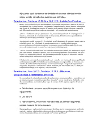 m) Quando optar por colocar as tomadas nos quadros elétricos deve-se
utilizar tampão para abertura superior para eletroduto.
Referências - Subitens 18.21.14 a 18.21.20 - Instalações Elétricas
• O risco elétrico é invisível, pois os trabalhadores só perceberão sua presença e potencial de dano ao
se depararem com o choque elétrico. Para garantir o trabalho seguro, é preciso entender sua origem e
suas formas de identificação e controle. De maneira geral, qualquer circuito elétrico se caracteriza
pela diferença de potencial ou tensão, sua intensidade e pela resistência de seus elementos.
• A tensão é medida em Volts (V). Quanto mais alta, maior será a quantidade de corrente passando no
circuito. A intensidade da corrente é medida em Amperes (A), definidos como as quantidades de
elétrons que passam pelo condutor em 1 segundo.
• A resistência é medida em ohms (R). A resistência se opõe à passagem da corrente e, quanto maior a
resistência, menor será a facilidade de passagem da corrente. A resistência é diretamente
proporcional ao comprimento do condutor e inversamente proporcional à sua seção. Os diversos
corpos são condutores mais ou menos bons e possuem resistência própria.
• Todos os riscos da eletricidade estão relacionados à intensidade da corrente, sua duração e seu trajeto
pelo corpo humano. Sempre que possível, deve-se escolher equipamentos que funcionem com baixa
tensão. Para aumentar a resistência, são utilizados equipamentos de proteção individual e material
isolante para proteger totalmente o corpo humano.
• É fundamental que os trabalhadores destacados para o trabalho com eletricidade tenham qualificação
conforme determina a NR 10. Trabalhos com eletricidade devem ser precedidos de Permissão para
Trabalho. É fundamental a implementação de rotinas de sinalização e bloqueio de equipamentos
energizados. Sugerimos a leitura da nova NR 10, atualizada pela Portaria 598, de 07/12/2004, para
complementar os aspectos de segurança com eletricidade.
Referências - Item 18.22 / Subitens 18.22.1 - Máquinas,
Equipamentos e Ferramentas Diversas
• Na construção civil, principalmente na fase de acabamento, é comum, ou melhor, é necessário, o uso
de máquinas manuais ou portáteis, as populares "maquitas", com as mais diversas finalidades, entre
elas: cortar cerâmica, lixar madeira, furar peças de concreto etc. Os seguintes aspectos devem ser
verificados:
a) Existência de bancadas específicas para o uso deste tipo de
equipamento;
b) Uso de EPI;
c) Posição correta, evitando-se ficar abaixado, de joelhos e segurando
peças e máquina de forma insegura.
• O empregador deve implementar ferramentas para identificar desvios comportamentais, lembrando
que toda e qualquer máquina, independentemente do porte, desde uma central de concreto até uma
simples furadeira doméstica, deve ser operada por "operário qualificado".
 