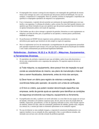 • O empregador deve encarar a entrega de uma máquina a um empregado não qualificado da mesma
forma como entregar seu carro a um motorista que não possua carteira de habilitação. Em caso de
acidente, o responsável é o empregador. Deve-se, portanto, mostrar ao empregador a importância de
qualificar os empregados operadores de máquinas e/ou equipamentos.
• Com o treinamento, o operário deverá assimilar um sentimento de responsabilidade para com suas
tarefas e sua segurança. A cobrança de atitudes e ações corretas fica mais fácil quando tratamos com
operários que foram treinados do que com operários que não possuem qualquer tipo de treinamento,
ou apenas treinamento prático sem noção de segurança.
• Cabe lembrar que não se deve entregar a operação de guinchos, betoneiras ou outro equipamento ou
máquina a serventes de obra, pois, ao qualificar-se um operário, o mesmo passa a profissional,
mudando de categoria.
• Os profissionais do SESMT devem organizar cursos, palestras, procedimentos e cartas de
advertência para aqueles que insistirem em não cumprir as regras de segurança.
• Deve-se implementar um livro de manutenção e acompanhamento de cada equipamento preenchido
pelo operador responsável pelo mesmo, livro este que ficará à disposição da fiscalização do trabalho
e será visado continuamente por profissional legalmente habilitado.
Referências - Subitens 18.22.2 a 18.22.27 - Máquinas, Equipamentos
e Ferramentas Diversas
• Os operadores são, portanto, responsáveis por suas atividades e pelos riscos dela decorrentes e
devem estar comprometidos com a segurança das operações. Os seguintes aspectos devem ser
considerados:
a) Toda máquina, ou equipamento, deve possuir livro de inspeção no qual
conste as características do mesmo, seu plano de manutenção e lista de
itens a serem fiscalizados, diariamente, antes do início dos serviços;
b) Deve haver um diário para registro de vistorias e anotação de
ocorrências feitas pelo operador, de acordo com a lista de verificação;
c) O livro e o diário, que podem receber denominação específica nas
empresas, serão de grande ajuda ao operador para identificar as condições
de segurança envolvendo sua máquina, equipamento ou ferramenta.
• Exemplificando esta idéia, o pedreiro em tarefa individual, ou como líder de uma equipe em serviços
de fachada, utilizando-se de andaime suspensos (jaú), deverá, antes do início da jornada diária de
trabalho, inspecionar, pessoalmente, os itens de segurança indicados na lista, como fixação superior
do andaime, número de clips, cabos de sustentação, plataforma de trabalho, guarda-corpo, máquina
(ou catraca) etc, e assinar que todos os elementos apresentam-se em condições seguras.
• No caso de detectar-se uma condição insegura, o responsável comunicará imediatamente a seu
superior imediato e/ou ao comando da obra, registrando o fato e as providências tomadas, não
iniciando seus serviços sem a devida correção do problema apontado.
 