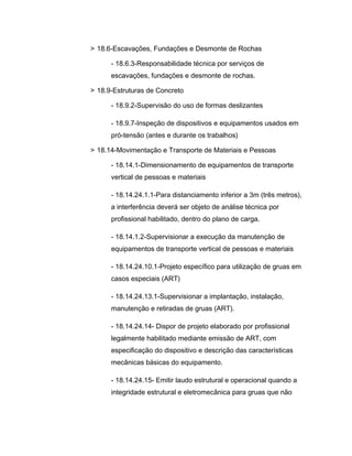 > 18.6-Escavações, Fundações e Desmonte de Rochas
- 18.6.3-Responsabilidade técnica por serviços de
escavações, fundações e desmonte de rochas.
> 18.9-Estruturas de Concreto
- 18.9.2-Supervisão do uso de formas deslizantes
- 18.9.7-Inspeção de dispositivos e equipamentos usados em
pró-tensão (antes e durante os trabalhos)
> 18.14-Movimentação e Transporte de Materiais e Pessoas
- 18.14.1-Dimensionamento de equipamentos de transporte
vertical de pessoas e materiais
- 18.14.24.1.1-Para distanciamento inferior a 3m (três metros),
a interferência deverá ser objeto de análise técnica por
profissional habilitado, dentro do plano de carga.
- 18.14.1.2-Supervisionar a execução da manutenção de
equipamentos de transporte vertical de pessoas e materiais
- 18.14.24.10.1-Projeto específico para utilização de gruas em
casos especiais (ART)
- 18.14.24.13.1-Supervisionar a implantação, instalação,
manutenção e retiradas de gruas (ART).
- 18.14.24.14- Dispor de projeto elaborado por profissional
legalmente habilitado mediante emissão de ART, com
especificação do dispositivo e descrição das características
mecânicas básicas do equipamento.
- 18.14.24.15- Emitir laudo estrutural e operacional quando a
integridade estrutural e eletromecânica para gruas que não
 