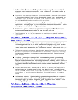 • Os livros e diários deverão ser verificados periodicamente (como sugestão, semanalmente) pelo
responsável técnico da obra, representante da CIPA ou responsável da Segurança no Trabalho na
empresa.
• Instituindo-se esta sistemática, o empregador estará comprometendo o empregado com a segurança
e, ao mesmo tempo, desenvolvendo a cultura de fiscalização do estado físico e da manutenção dos
equipamentos usados em uma obra. Inicialmente, haverá resistência de muitos, mas com o tempo
esta dará lugar à disciplina e à melhoria das condições de trabalho.
• O aumento de burocracia, que certamente será alegado, deve ser contestado com o resultado a ser
obtido quanto à segurança, perfeita fiscalização, manutenção de máquinas e equipamentos e quanto à
eliminação de custos oriundos do uso de peças defeituosas.
• Comprometer o operador de máquina ou equipamento com Segurança no Trabalho é uma ação
obrigatória nas atividades de todos aqueles que estão envolvidos nesta área.
• Sugerimos a leitura das NR 11 e NR 12 que tratam dos requisitos para proteção de máquinas e
equipamentos.
Referências - Subitens 18.22.8 a 18.22.11 - Máquinas, Equipamentos
e Ferramentas Diversas
• No caso de detectar-se uma condição insegura, o operador deve comunicar imediatamente a seu
supervisor, registrando o fato em um livro de ocorrências, ou sistema de registro similar, de forma
que as providências sejam tomadas antes de prosseguir com a tarefa. Estes registros devem ser
visados periodicamente (semanalmente) pelo responsável da obra, CIPA ou profissional do SESMT.
• Muitas empresas resistem às inspeções alegando excesso de controle, sem perceber, no entanto, os
benefícios a serem obtidos quando é implementado um sistema formal de supervisão e manutenção
de máquinas e equipamentos, como, por exemplo, a eliminação dos custos resultantes do uso de
peças defeituosas.
• Não apenas o empregador é o responsável pela segurança. Cada vez mais se faz importante a
participação dos operadores e supervisores, interessados diretos pela garantia de segurança das
operações. É importante desenvolver procedimentos e ferramentas de trabalho visando a aumentar o
nível de conscientização e compromisso dos trabalhadores em todos os níveis da organização, como,
por exemplo, a realização de reuniões informativas, também chamadas de Diálogos de Segurança
(DDS).
• Podemos citar como exemplo a importância de um operador que utiliza andaime inspecionar seu
equipamento antes de iniciar a jornada de trabalho, observando os itens de segurança, tais como:
fixação superior do andaime, número de clips, cabos de sustentação, plataforma de trabalho, guarda-
corpo, máquina (ou catraca) etc, e assinar que todos os elementos apresentam-se em condições
seguras.
• Instituindo esta sistemática, o empregador estará comprometendo o empregado com a segurança e,
ao mesmo tempo, desenvolvendo a cultura de fiscalização do estado físico e da manutenção dos
equipamentos usados em uma obra. Inicialmente, haverá resistência de muitos, mas com o tempo
esta dará lugar à disciplina e a melhoria das condições de trabalho.
Referências - Subitens 18.22.12 e 18.22.13 - Máquinas,
Equipamentos e Ferramentas Diversas
 
