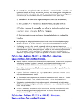 • Na construção civil, principalmente na fase de acabamento, é comum, ou melhor, é necessário o uso
de máquinas manuais ou portáteis, as populares "maquitas", com as mais diversas finalidades, entre
elas: cortar cerâmica, lixar madeira, furar peças de concreto, entre outras. É comum nos depararmos
com uma série de irregularidades no manuseio destas ferramentas, como, por exemplo:
a) Inexistência de bancadas específicas para o uso das ferramentas;
b) Não uso do EPI ou inexistência de sistema de proteção coletiva;
c) Posição incorreta de operação, normalmente abaixados, de joelhos e
segurando peças e máquina de forma insegura;
d) Ruído excessivo que prejudica os demais trabalhadores no local de
trabalho.
• Os profissionais do SESMT sabem das dificuldades de se corrigir estas formas inadequadas de
operação e da cultura do "sei fazer esta tarefa e nunca me aconteceu nada e preciso trabalhar".
• O trabalhador somente se dará conta do erro quando acidentar-se ou presenciar um colega
acidentado. Por isso, é importante conscientizá-lo da responsabilidade, lembrando que toda máquina,
independentemente do porte, desde uma central de concreto até uma simples furadeira doméstica,
deve ser operada por "operário qualificado". O empregador deve mostrar aos trabalhadores a
importância da qualificação para a organização, propondo um programa contínuo de treinamento.
Referências - Subitens 18.22.14 a 18.22.17.4 - Máquinas,
Equipamentos e Ferramentas Diversas
• Procurar sempre ler os manuais das ferramentas elétricas portáteis e as recomendações de segurança
indicadas pelo fabricante. Aprender o método de utilização e procurar informações sobre a
construção da ferramenta elétrica manual para entender sobre seus riscos e perigos.
• Nunca utilizar bijouterias, roupas folgadas ou luvas que possam atrapalhar a operação. Usar, sim,
todos os EPI necessários.
• Segurar as ferramentas com firmeza, pois há possibilidade destas ferramentas escaparem de suas
mãos, por trabalharem em alta rotação.
• Ao realizar algum tipo de substituição de componente da ferramenta (broca, rebolo etc.). retirar o
plug da tomada de energia. Tomar cuidado com extensões e evitá-las sempre que possível.
• Nos trabalhos com ferramentas elétricas portáteis em locais úmidos, quando necessário, adotar
plataformas isolantes, como tapetes de borracha, verificando se o cabo está em perfeitas condições
de uso, além de aterradas.
• Sinalizar e isolar a área de trabalho de forma adequada, não utilizando ferramentas elétricas na
presença de vapores e gases inflamáveis. Providenciar previamente sistemas de exaustão e
monitoramento do local com o explosímetro.
Referências - Subitens 18.22.18 a 18.22.21 - Máquinas,
Equipamentos e Ferramentas Diversas
 