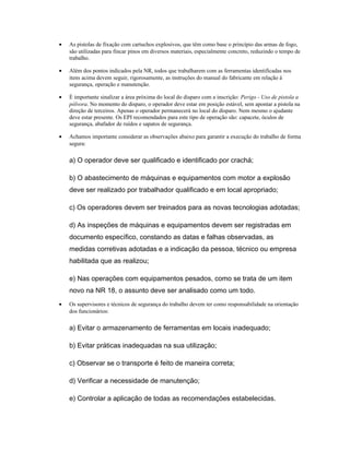 • As pistolas de fixação com cartuchos explosivos, que têm como base o princípio das armas de fogo,
são utilizadas para fincar pinos em diversos materiais, especialmente concreto, reduzindo o tempo de
trabalho.
• Além dos pontos indicados pela NR, todos que trabalharem com as ferramentas identificadas nos
itens acima devem seguir, rigorosamente, as instruções do manual do fabricante em relação à
segurança, operação e manutenção.
• É importante sinalizar a área próxima do local do disparo com a inscrição: Perigo - Uso de pistola a
pólvora. No momento do disparo, o operador deve estar em posição estável, sem apontar a pistola na
direção de terceiros. Apenas o operador permanecerá no local do disparo. Nem mesmo o ajudante
deve estar presente. Os EPI recomendados para este tipo de operação são: capacete, óculos de
segurança, abafador de ruídos e sapatos de segurança.
• Achamos importante considerar as observações abaixo para garantir a execução do trabalho de forma
segura:
a) O operador deve ser qualificado e identificado por crachá;
b) O abastecimento de máquinas e equipamentos com motor a explosão
deve ser realizado por trabalhador qualificado e em local apropriado;
c) Os operadores devem ser treinados para as novas tecnologias adotadas;
d) As inspeções de máquinas e equipamentos devem ser registradas em
documento específico, constando as datas e falhas observadas, as
medidas corretivas adotadas e a indicação da pessoa, técnico ou empresa
habilitada que as realizou;
e) Nas operações com equipamentos pesados, como se trata de um item
novo na NR 18, o assunto deve ser analisado como um todo.
• Os supervisores e técnicos de segurança do trabalho devem ter como responsabilidade na orientação
dos funcionários:
a) Evitar o armazenamento de ferramentas em locais inadequado;
b) Evitar práticas inadequadas na sua utilização;
c) Observar se o transporte é feito de maneira correta;
d) Verificar a necessidade de manutenção;
e) Controlar a aplicação de todas as recomendações estabelecidas.
 