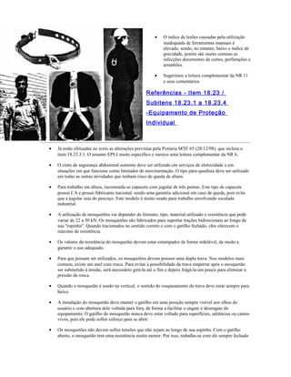 • O índice de lesões causadas pela utilização
inadequada de ferramentas manuais é
elevado, sendo, no entanto, baixo o índice de
gravidade, porém são muito comuns as
infecções decorrentes de cortes, perfurações e
arranhões.
• Sugerimos a leitura complementar da NR 11
e seus comentários.
Referências - Item 18.23 /
Subitens 18.23.1 a 18.23.4
-Equipamento de Proteção
Individual
• Já estão efetuadas no texto as alterações previstas pela Portaria MTE 65 (28/12/98), que incluiu o
item 18.23.3.1. O assunto EPI é muito específico e merece uma leitura complementar da NR 6.
• O cinto de segurança abdominal somente deve ser utilizado em serviços de eletricidade e em
situações em que funcione como limitador de movimentação. O tipo pára-quedista deve ser utilizado
em todas as outras atividades que tenham risco de queda de altura.
• Para trabalho em altura, recomenda-se capacete com jugular de três pontas. Este tipo de capacete
possui CA e possui fabricante nacional, sendo uma garantia adicional em caso de queda, pois evita
que a jugular saia do pescoço. Este modelo é muito usado para trabalho envolvendo escalada
industrial.
• A utilização de mosquetões vai depender do formato, tipo, material utilizado e resistência que pode
variar de 22 a 50 kN. Os mosquetões são fabricados para suportar trações bidirecionais ao longo de
sua "espinha". Quando tracionados no sentido correto e com o gatilho fechado, eles oferecem o
máximo de resistência.
• Os valores da resistência do mosquetão devem estar estampados de forma indelével, de modo a
garantir o uso adequado.
• Para que possam ser utilizados, os mosquetões devem possuir uma dupla trava. Nos modelos mais
comuns, existe um anel com rosca. Para evitar a possibilidade da trava emperrar após o mosquetão
ser submetido à tensão, será necessário girá-la até o fim e depois folgá-la um pouco para eliminar a
pressão da rosca.
• Quando o mosquetão é usado na vertical, o sentido do rosqueamento da trava deve estar sempre para
baixo.
• A instalação do mosquetão deve manter o gatilho em uma posição sempre visível aos olhos do
usuário e com abertura dele voltada para fora, de forma a facilitar o engate e desengate do
equipamento. O gatilho do mosquetão nunca deve estar voltado para superfícies, saliências ou cantos
vivos, pois ele pode sofrer esforço para se abrir.
• Os mosquetões não devem sofrer tensões que não sejam ao longo de sua espinha. Com o gatilho
aberto, o mosquetão tem uma resistência muito menor. Por isso, trabalha-se com ele sempre fechado
 