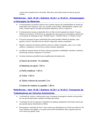 e nunca abri-lo quando estiver sob tensão. Além disso, não sofrerá tensão em mais do que dois
sentidos.
Referências - Item 18.24 / Subitens 18.24.1 a 18.24.9 - Armazenagem
e Estocagem de Materiais
• O armazenamento de produtos químicos deve respeitar aspectos de compatibilidade em função das
propriedades físico-químicas, como, por exemplo: corrosovidade, inflamabilidade, oxidante, entre
outros. Atenção especial será dada aos produtos inflamáveis, tóxicos e explosivos.
• O armazenamento de gases comprimidos deve ser feito em local separado dos demais. Os gases
inflamáveis (acetileno e GLP) devem ser separados dos outros gases por uma distância mínima de 6
m com placas de sinalização do tipo: "Proibido Fumar", "Cilindros Cheios" e "Cilindros Vazios".
• O local de estocagem de gases comprimidos não conterá produtos inflamáveis líquidos, como
gasolina e álcool, e não pode estar em subsolo e depressões sujeitas a inundações.
• Durante o manuseio de produtos químicos corrosivos, sólidos ou liíquidos, como a cal e o ácido
sulfúrico, é obrigatório o uso de luvas, avental e proteção respiratória.
• As pilhas de materiais devem ter forma e altura que garantam a estabilidade e facilitem o manuseio,
não devendo, portanto, ultrapassar 2 m de altura.
• As alturas máximas aconselháveis para empilhamento de materiais são:
a) Sacos de cimento: 10 unidades;
b) Madeiras em geral: 1,50 m;
c) Perfis metálicos: 1,50 m;
d) Tubos: 1,80 m;
e) Tijolos e blocos de concreto: 2 m;
f) Caixas de madeira ou papelão: 1,80 m.
Referências - Item 18.25 / Subitens 18.25.1 a 18.25.5 -Transporte de
Trabalhadores em Veículos Automotores
• A utilização de veículos, a título precário, para o transporte de passageiros somente será permitida
em vias que não apresentem condições de tráfego para ônibus.
• A utilização de cinto de segurança é obrigatório em qualquer equipamento motorizado, mesmo que
seja operado apenas internamente na fábrica.
• Recomenda-se a utilização de luzes e sinais sonoros que identifiquem um veiculo em marcha-ré. Em
locais fechados como galpões, e nos quais exista muita intensidade de ruído, sugerimos que este
aviso sonoro seja apenas visual.
 