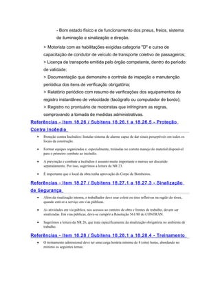 - Bom estado físico e de funcionamento dos pneus, freios, sistema
de iluminação e sinalização e direção.
> Motorista com as habilitações exigidas categoria "D" e curso de
capacitação de condutor de veículo de transporte coletivo de passageiros;
> Licença de transporte emitida pelo órgão competente, dentro do período
de validade;
> Documentação que demonstre o controle de inspeção e manutenção
periódica dos itens de verificação obrigatória;
> Relatório periódico com resumo de verificações dos equipamentos de
registro instantâneo de velocidade (tacógrafo ou computador de bordo);
> Registro no prontuário de motoristas que infringiram as regras,
comprovando a tomada de medidas administrativas.
Referências - Item 18.26 / Subitens 18.26.1 a 18.26.5 - Proteção
Contra Incêndio
• Proteção contra Incêndios: Instalar sistema de alarme capaz de dar sinais perceptíveis em todos os
locais da construção.
• Formar equipes organizadas e, especialmente, treinadas no correto manejo do material disponível
para o primeiro combate ao incêndio.
• A prevenção e combate a incêndios é assunto muito importante e merece ser discutido
separadamente. Por isso, sugerimos a leitura da NR 23.
• É importante que o local da obra tenha aprovação do Corpo de Bombeiros.
Referências - Item 18.27 / Subitens 18.27.1 a 18.27.3 - Sinalização
de Segurança
• Além da sinalização interna, o trabalhador deve usar colete ou tiras refletivas na região do tórax,
quando estiver a serviço em vias públicas.
• As atividades em via pública, nos acessos ao canteiro de obra e frentes de trabalho, devem ser
sinalizadas. Em vias públicas, deve-se cumprir a Resolução 561/80 do CONTRAN.
• Sugerimos a leitura da NR 26, que trata especificamente da sinalização obrigatória no ambiente de
trabalho.
Referências - Item 18.28 / Subitens 18.28.1 a 18.28.4 - Treinamento
• O treinamento admissional deve ter uma carga horária mínima de 8 (oito) horas, abordando no
mínimo os seguintes temas:
 