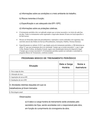 a) Informações sobre as condições e o meio ambiente do trabalho;
b) Riscos inerentes à função;
c) Especificação e uso adequado dos EPI / EPC;
d) Informações sobre as proteções coletivas.
• O treinamento periódico deve ser aplicado sempre que se tornar necessário e no início de cada fase
da obra. Todos os treinamentos serão registrados e arquivados durante 20 anos em local específico e
de fácil acesso.
• Devem ser fornecidas cópias dos procedimentos e operações a serem realizados com segurança. Isto
será feito através das Ordens de Serviço (Procedimentos, Instruções, Padrões, Normas Internas).
• Especificamente no subitem 18.28.3, que dispõe acerca do treinamento periódico, a NR determina na
alínea "a" que esse treinamento deve ser ministrado "sempre que se tornar necessário", o que é vago.
A Dra. Renata Cerbino, da Quality Consult, sugere uma interpretação técnica do dispositivo legal
("sempre que se tornar necessário"). O treinamento periódico poderá ser realizado e controlado no
programa Básico de Treinamento, conforme modelo:
PROGRAMA BÁSICO DE TREINAMENTO PERIÓDICO
Situação
Data e Carga
Horária
Nome e
Assinatura
1- Nova etapa da obra
2- Alteração de risco
3- Aquisições de novos EPI
4- Instalações de novs EPC
5- Atividades distintas daquelas em que os
trabalhadores já foram treinados
6- Reciclagem anual
Observações:
a) A data e a carga horária do treinamento serão anotadas pelo
secretário da Cipa, sendo acordadas com o responsável pela obra,
em função do cumprimento do cronograma da obra.
 