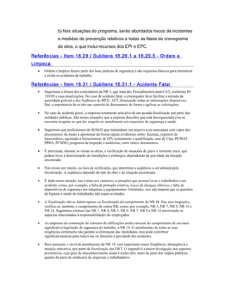 b) Nas situações do programa, serão abordados riscos de incidentes
e medidas de prevenção relativos a todas as fases do cronograma
da obra, o que inclui recursos dos EPI e EPC.
Referências - Item 18.29 / Subitens 18.29.1 a 18.29.5 - Ordem e
Limpeza
• Ordem e limpeza fazem parte das boas práticas de segurança e são requisitos básicos para minimizar
e evitar os acidentes de trabalho.
Referências - Item 18.31 / Subitens 18.31.1 - Acidente Fatal
• Sugerimos a leitura dos comentários da NR 5, que trata dos Procedimentos para CAT, conforme IN
118/05 e suas atualizações. No caso de acidente fatal, o empregador deve facilitar a entrada da
autoridade policial e dos Auditores do MTE- AFT, fornecendo todas as informações disponíveis.
Daí, a importância de existir um controle de documentos de forma a agilizar as solicitações.
• No caso de acidente grave, a empresa certamente será alvo de um pesada fiscalização por parte das
entidades públicas. São nestas situações que a empresa descobre que está desorganizada e/ou se
encontra irregular no que diz respeito ao atendimento aos requisitos de segurança e saúde.
• Sugerimos aos profissionais do SESMT que mantenham um arquivo e/ou uma pasta com cópia dos
documentos, de modo a apresentar de forma rápida evidências sobre: licenças, registros de
funcionários, aquisição e fornecimento de EPI, treinamento e qualificação, atas de Cipa, PCMAT,
PPRA, PCMSO, programa de inspeção e auditorias, entre outros documentos.
• É priorizada, durante as visitas às obras, a verificação de situações de grave e iminente risco, que
podem levar à determinação de interdições e embargos, dependendo da gravidade da situação
encontrada.
• Não existe um roteiro, ou lista de verificação, que determine a seqüência a ser adotada pela
fiscalização. A seqüência depende do tipo da obra e da situação encontrada.
• É dada maior atenção, nas visitas aos canteiros, a situações que possam levar o trabalhador a um
acidente, como, por exemplo, a falta de proteção coletiva, riscos de choques elétricos e falta de
dispositivos de segurança em máquinas e equipamentos. Entretanto, isso não impede que as questões
de higiene e saúde do trabalhador não sejam avaliadas.
• A fiscalização não se detém apenas na fiscalização do cumprimento da NR 18. Nas suas inspeções,
verifica-se, também, o cumprimento de outras NR, como, por exemplo, NR 5, NR 7, NR 9, NR 10 e
NR 24. Sugerimos a leitura das NR 1, NR 4, NR 5, NR 6, NR 7, NR 9 e NR 14 envolvendo os
aspectos relacionados à responsabilidades do empregador.
• As empresas de construção do subsetor de edificações ainda carecem do cumprimento de sua mais
significativa legislação de segurança do trabalho, a NR 18. O atendimento de todas as suas
exigências certamente não garante a eliminação das fatalidades, mas pode contribuir
significativamente para reduzi-las ou diminuir a gravidade dos acidentes.
• Para aumentar o nível de atendimento da NR 18, será importante maior freqüência, abrangência e
atuação educativa, por parte da fiscalização das DRT. O segundo é a maior divulgação dos aspectos
preventivos, cujo grau de desconhecimento ainda é muito alto, tanto da parte dos órgãos públicos,
quanto da parte de sindicatos de empresas e trabalhadores.
 